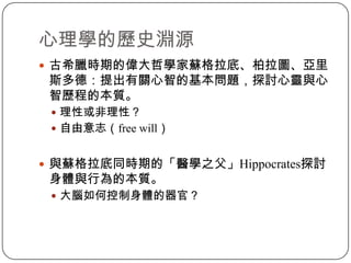 心理學的歷史淵源古希臘時期的偉大哲學家蘇格拉底、柏拉圖、亞里斯多德：提出有關心智的基本問題，探討心靈與心智歷程的本質。理性或非理性？自由意志（free will）與蘇格拉底同時期的「醫學之父」Hippocrates探討身體與行為的本質。大腦如何控制身體的器官？