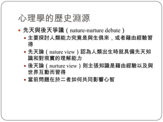 先天與後天爭議（nature-nurture debate）主要探討人類能力究竟是與生俱來，或者藉由經驗習得先天論（nature view）認為人類出生時就具備先天知識和對現實的理解能力後天論（nurture view）則主張知識是藉由經驗以及與世界互動而習得當前問題在於二者如何共同影響心智心理學的歷史淵源