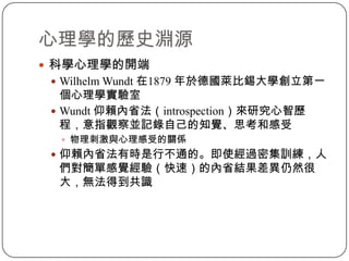 科學心理學的開端Wilhelm Wundt 在1879 年於德國萊比錫大學創立第一個心理學實驗室Wundt 仰賴內省法（introspection）來研究心智歷程，意指觀察並記錄自己的知覺、思考和感受物理刺激與心理感受的關係仰賴內省法有時是行不通的。即使經過密集訓練，人們對簡單感覺經驗（快速）的內省結果差異仍然很大，無法得到共識心理學的歷史淵源