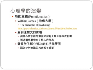心理學的演變功能主義(Functionalism)William James（哈佛大學）The principles of psychologyhttp://psychclassics.yorku.ca/James/Principles/index.htm受到達爾文的影響強調心智功能的運作如何對人類生存造成影響透過觀察動物來了解人的行為著重於了解心智功能的功能層面認為分析意識的元素較不重要