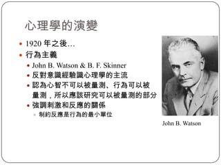 心理學的演變1920 年之後…行為主義John B. Watson & B. F. Skinner反對意識經驗識心理學的主流認為心智不可以被量測、行為可以被   量測，所以應該研究可以被量測的部分強調刺激和反應的關係制約反應是行為的最小單位					                                    John B. Watson