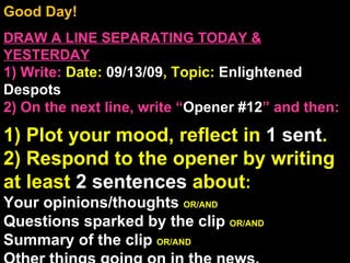 Good Day!  DRAW A LINE SEPARATING TODAY & YESTERDAY 1) Write:   Date:  09/13/09 , Topic:  Enlightened Despots 2) On the next line, write “ Opener #12 ” and then:  1) Plot your mood, reflect in  1 sent . 2) Respond to the opener by writing at least  2 sentences  about : Your opinions/thoughts  OR/AND Questions sparked by the clip  OR/AND Summary of the clip  OR/AND Other things going on in the news. Announcements: None Intro Music: Untitled 