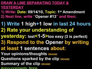 DRAW A LINE SEPARATING TODAY & YESTERDAY 1) Write:   Date:  09/14/10 , Topic:  1 st  Amendment 2) Next line, write “ Opener #13 ” and then:  1) Write  1 high + 1   low   in last 24 hours 2) Rate your understanding of yesterday:  lost < 1-5 > too easy (3 is perfect) 3) Respond to the  Opener  by writing at least   1 sentences  about : Your opinions/thoughts  OR/AND Questions sparked by the clip   OR/AND Summary of the clip  OR/AND Announcements: None 
