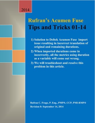 Rufran’s Acumen Fuse 
Tips and Tricks 01-14 
1) Solution to Deltek Acumen Fuse import 
issue whereby the schedule from 
Primavera is imported into the tool but 
results in incorrect translation of P6 
original and remaining durations. 
2) When imported durations come in 
incorrectly, all the metrics using duration 
as a variable will come out wrong. 
3) We will troubleshoot and resolve this 
problem in this article. 
2014 
Rufran C. Frago, P. Eng., PMP®, CCP, PMI-RMP® 
Revision 0: September 14, 2014 
 