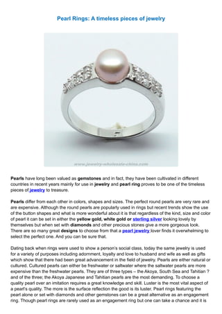 Pearl Rings: A timeless pieces of jewelry




Pearls have long been valued as gemstones and in fact, they have been cultivated in different
countries in recent years mainly for use in jewelry and pearl ring proves to be one of the timeless
pieces of jewelry to treasure.

Pearls differ from each other in colors, shapes and sizes. The perfect round pearls are very rare and
are expensive. Although the round pearls are popularly used in rings but recent trends show the use
of the button shapes and what is more wonderful about it is that regardless of the kind, size and color
of pearl it can be set in either the yellow gold, white gold or sterling silver looking lovely by
themselves but when set with diamonds and other precious stones give a more gorgeous look.
There are so many great designs to choose from that a pearl jewelry lover finds it overwhelming to
select the perfect one. And you can be sure that.

Dating back when rings were used to show a person’s social class, today the same jewelry is used
for a variety of purposes including adornment, loyalty and love to husband and wife as well as gifts
which show that there had been great advancement in the field of jewelry. Pearls are either natural or
cultured. Cultured pearls can either be freshwater or saltwater where the saltwater pearls are more
expensive than the freshwater pearls. They are of three types – the Akoya, South Sea and Tahitian ?
and of the three; the Akoya Japanese and Tahitian pearls are the most demanding. To choose a
quality pearl over an imitation requires a great knowledge and skill. Luster is the most vital aspect of
a pearl’s quality. The more is the surface reflection the good is its luster. Pearl rings featuring the
pearl alone or set with diamonds and other gemstones can be a great alternative as an engagement
ring. Though pearl rings are rarely used as an engagement ring but one can take a chance and it is
 