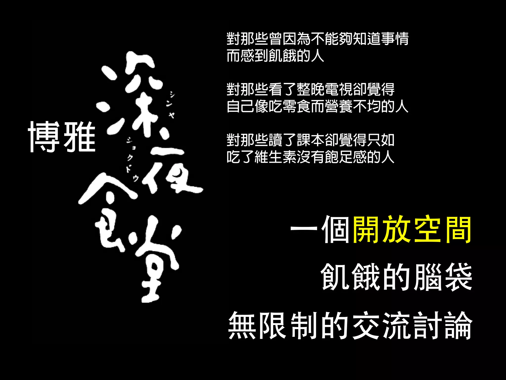 對那些曾因為不能夠知道事情
     而感到飢餓的人

     對那些看了整晚電視卻覺得
     自己像吃零食而營養不均的人

博雅   對那些讀了課本卻覺得只如
     吃了維生素沒有飽足感的人




         ⼀一個開放空間
           飢餓的腦袋
     無限制的交流討論
 