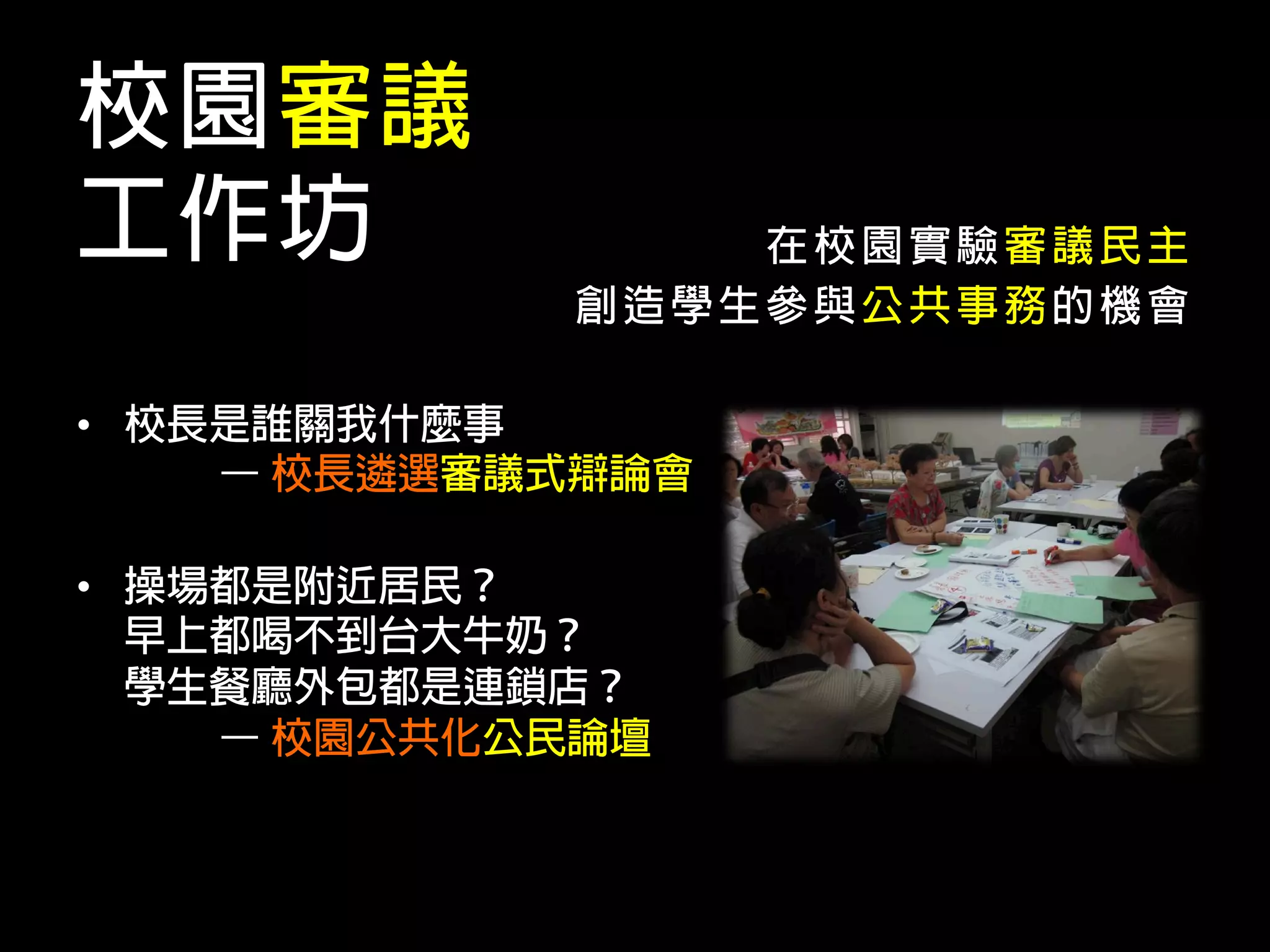 校園審議
工作坊              在校園實驗審議民主
             創造學生參與公共事務的機會

•  校長是誰關我什麼事
     – 校長遴選審議式辯論會

•  操場都是附近居民？
   早上都喝不到台大牛奶？
   學生餐廳外包都是連鎖店？
     – 校園公共化公民論壇
 
