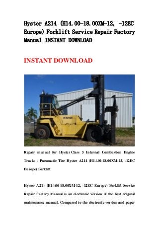 Hyster A214 (H14.00-18.00XM-12, -12EC
Europe) Forklift Service Repair Factory
Manual INSTANT DOWNLOAD
INSTANT DOWNLOAD
Repair manual for Hyster Class 5 Internal Combustion Engine
Trucks - Pneumatic Tire Hyster A214 (H14.00-18.00XM-12, -12EC
Europe) Forklift
Hyster A214 (H14.00-18.00XM-12, -12EC Europe) Forklift Service
Repair Factory Manual is an electronic version of the best original
maintenance manual. Compared to the electronic version and paper
 