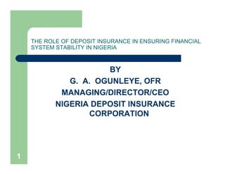 1
THE ROLE OF DEPOSIT INSURANCE IN ENSURING FINANCIAL
SYSTEM STABILITY IN NIGERIA
BY
G. A. OGUNLEYE, OFR
MANAGING/DIRECTOR/CEO
NIGERIA DEPOSIT INSURANCE
CORPORATION
 