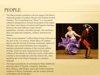 PeopleThe Maya peoples constitute a diverse range of the Native American people of southern Mexico and northern Central America. The overarching term "Maya" is a convenient collective designation to include the peoples of the region who share some degree of cultural and linguistic heritage; however, the term embraces many distinct populations, societies, and ethnic groups, who each have their own particular traditions, cultures, and historical identity.There are an estimated 7 million Maya living in this area at the start of the 21st century. Ethnic Maya of southern Mexico and the Yucatan Peninsula, Guatemala, Belize, El Salvador, and western Honduras have managed to maintain substantial remnants of their ancient cultural heritage. Some are quite integrated into the modern cultures of the nations in which they reside, while others continue a more traditional culturally distinct life, often speaking one of the Mayan languages as a primary language.The largest populations of contemporary Maya inhabit the Mexican states of Yucatán, Campeche, Quintana Roo, Tabasco, and Chiapas, and in the Central American countries of Belize, Guatemala, and the western portions of Honduras and El Salvador.