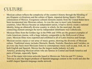 CultureMexican culture reflects the complexity of the country's history through the blending of pre-Hispanic civilizations and the culture of Spain, imparted during Spain's 300-year colonization of Mexico. Exogenous cultural elements mainly from the United States have been incorporated into Mexican culture. As was the case in most Latin American countries, when Mexico became an independent nation, it had to slowly create a national identity, being an ethnically diverse country in which, for the most part, the only connecting element amongst the newly independent inhabitants was Catholicism.Mexican films from the Golden Age in the1940s and 1950s are the greatest examples of Latin American cinema, with a huge industry comparable to the Hollywood of those years. Mexican films were exported and exhibited in all of Latin America and Europe.Mexican society enjoys a vast array of music genres, showing the diversity of Mexican culture. Traditional music includes Mariachi, Banda, Norteño, Ranchera and Corridos; on an every-day basis most Mexicans listen to contemporary music such as pop, rock, etc. in both English and Spanish. Mexico has the largest media industry in Latin America, producing Mexican artists who are famous in Central and South America and parts of Europe, especially Spain.Two of the major television networks based in Mexico are Televisa and TV Azteca. Televisa is also the largest producer of Spanish-language content in the world and also the world's largest Spanish-language media network.