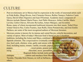 CulturePost-revolutionary art in Mexico had its expression in the works of renowned artists such as Frida Kahlo, Diego Rivera, José Clemente Orozco, Rufino Tamayo, Federico Cantú Garza, David Alfaro Siqueiros and Juan O'Gorman. Academic music composers of Mexico include Manuel María Ponce, José Pablo Moncayo, Julián Carrillo, Mario Lavista, Carlos Chávez, Silvestre Revueltas, Arturo Márquez, and Juventino Rosas, many of whom incorporated traditional elements into their music. Nobel Prize winner Octavio Paz, Carlos Fuentes, Juan Rulfo, Elena Poniatowska, and José Emilio Pacheco, are some of the most recognized authors of Mexican literature.Mexican cuisine is known for its intense and varied flavors, colorful decoration, and variety of spices. Most of today's Mexican food is based on pre-Columbian traditions, including the Aztecs and Maya, combined with culinary trends introduced by Spanish colonists. The conquistadores eventually combined their imported diet of rice, beef, pork, chicken, wine, garlic and onions with the native pre-Columbian food, including maize, tomato, vanilla, avocado, papaya, pineapple, chili pepper, beans, squash, limes, sweet potato, peanut and turkey. The most internationally recognized dishes include chocolate, tacos, quesadillas, enchiladas, burritos, tamales and mole among others. Regional dishes include mole poblano, chiles en nogada and chalupasfrom Puebla; cabrito and machaca from Monterrey, cochinitapibil from Yucatán, Tlayudas from Oaxaca, as well as barbacoa, chilaquiles, milanesas, and many others.