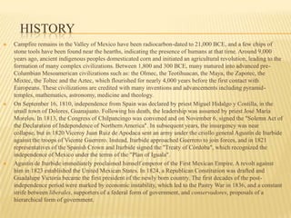 HistoryCampfire remains in the Valley of Mexico have been radiocarbon-dated to 21,000 BCE, and a few chips of stone tools have been found near the hearths, indicating the presence of humans at that time. Around 9,000 years ago, ancient indigenous peoples domesticated corn and initiated an agricultural revolution, leading to the formation of many complex civilizations. Between 1,800 and 300 BCE, many matured into advanced pre-Columbian Mesoamerican civilizations such as: the Olmec, the Teotihuacan, the Maya, the Zapotec, the Mixtec, the Toltec and the Aztec, which flourished for nearly 4,000 years before the first contact with Europeans. These civilizations are credited with many inventions and advancements including pyramid-temples, mathematics, astronomy, medicine and theology.On September 16, 1810, independence from Spain was declared by priest Miguel Hidalgo y Costilla, in the small town of Dolores, Guanajuato. Following his death, the leadership was assumed by priest José María Morelos. In 1813, the Congress of Chilpancingo was convened and on November 6, signed the "Solemn Act of the Declaration of Independence of Northern America". In subsequent years, the insurgency was near collapse, but in 1820 Viceroy Juan Ruiz de Apodaca sent an army under the criollo general Agustín de Iturbide against the troops of Vicente Guerrero. Instead, Iturbide approached Guerrero to join forces, and in 1821 representatives of the Spanish Crown and Iturbide signed the "Treaty of Córdoba", which recognized the independence of Mexico under the terms of the "Plan of Iguala".Agustin de Iturbide immediately proclaimed himself emperor of the First Mexican Empire. A revolt against him in 1823 established the United Mexican States. In 1824, a Republican Constitution was drafted and Guadalupe Victoria became the first president of the newly born country. The first decades of the post-independence period were marked by economic instability, which led to the Pastry War in 1836, and a constant strife between liberales, supporters of a federal form of government, and conservadores, proposals of a hierarchical form of government.