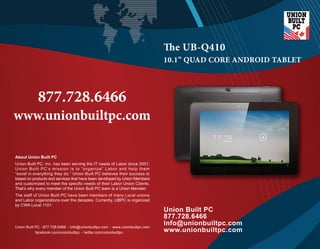  e UB-Q410 
Union Built PC 
877.728.6466 
info@unionbuiltpc.com 
www.unionbuiltpc.com 
877.728.6466 
www.unionbuiltpc.com 
About Union Built PC 
Union Built PC, Inc. has been serving the IT needs of Labor since 2001. 
Union Built PC’s mission is to “organize” Labor and help them 
“excel in everything they do.” Union Built PC believes their success is 
based on products and services that have been developed by Union Members 
and customized to meet the specific needs of their Labor Union Clients. 
TThhaatt’s why every member of the Union Built PC team is a Union Member. 
The staff of Union Built PC have been members of many Local unions 
and Labor organizations over the decades. Currently, UBPC is organized 
by CWA Local 1101. 
10.1” QUAD CORE ANDROID TABLET 
. . . 
Union Built PC 877.728.6466 info@unionbuiltpc.com www.unionbuiltpc.com 
facebook.com/unionbuiltpc. 
twitter.com/unionbuiltpc 
