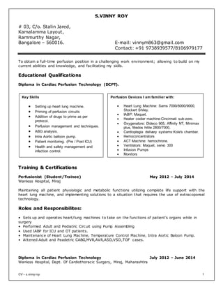 CV – s.vinnyroy 1
S.VINNY ROY
# 03, C/o. Stalin Jared,
Kamalamma Layout,
Rammurthy Nagar,
Bangalore – 560016. E-mail: vinnym863@gmail.com
Bangalore – 560 085. Contact: +91 9738939577/8106979177
To obtain a full-time perfusion position in a challenging work environment; allowing to build on my
current abilities and knowledge, and facilitating my skills.
Educational Qualifications
Diploma in Cardiac Perfusion Technology (DCPT).
Training & Certifications
Perfusionist (Student/Trainee) May 2012 – July 2014
Wanless Hospital, Miraj
Maintaining all patient physiologic and metabolic functions utilizing complete life support with the
heart lung machine, and implementing solutions to a situation that requires the use of extracoporeal
technology.
Roles and Responsibilites:
• Sets up and operates heart/lung machines to take on the functions of patient's organs while in
surgery
• Performed Adult and Pediatric Circuit using Pump Assembling
• Used IABP for ICU and OT patients.
• Maintenance of Heart Lung Machine, Temperature Control Machine, Intra Aortic Baloon Pump.
• Attened Adult and Peadetric CABG,MVR,AVR,ASD,VSD,TOF cases.
Diploma in Cardiac Perfusion Technology July 2012 – June 2014
Wanless Hospital, Dept. Of Cardiothoracic Surgery, Miraj, Maharashtra
Perfusion Devices I am familier with:
 Heart Lung Machine: Sarns 7000/8000/9000,
Stockert Shiley.
 IABP: Maquet.
 Heater cooler machine:Cincinnati sub-zero.
 Oxygenators: Dideco 905, Affinity NT, Minimax
plus, Medos hilite 2800/7000,
 Cardioplegia delivery systems:Kole's chamber.
 Hemoconcentrators
 ACT Machine: hemochrone.
 Ventilators: Maquet, servo 300
 Infusion Pumps
 Monitors
Key Skills
 Setting up heart lung machine.
 Priming of perfusion circuits
 Addition of drugs to prime as per
protocol.
 Perfusion management and techniques.
 ABG analysis.
 Intra Aortic balloon pump.
 Patient monitoring. (Pre / Post ICU)
 Health and safety management and
infection control.
 