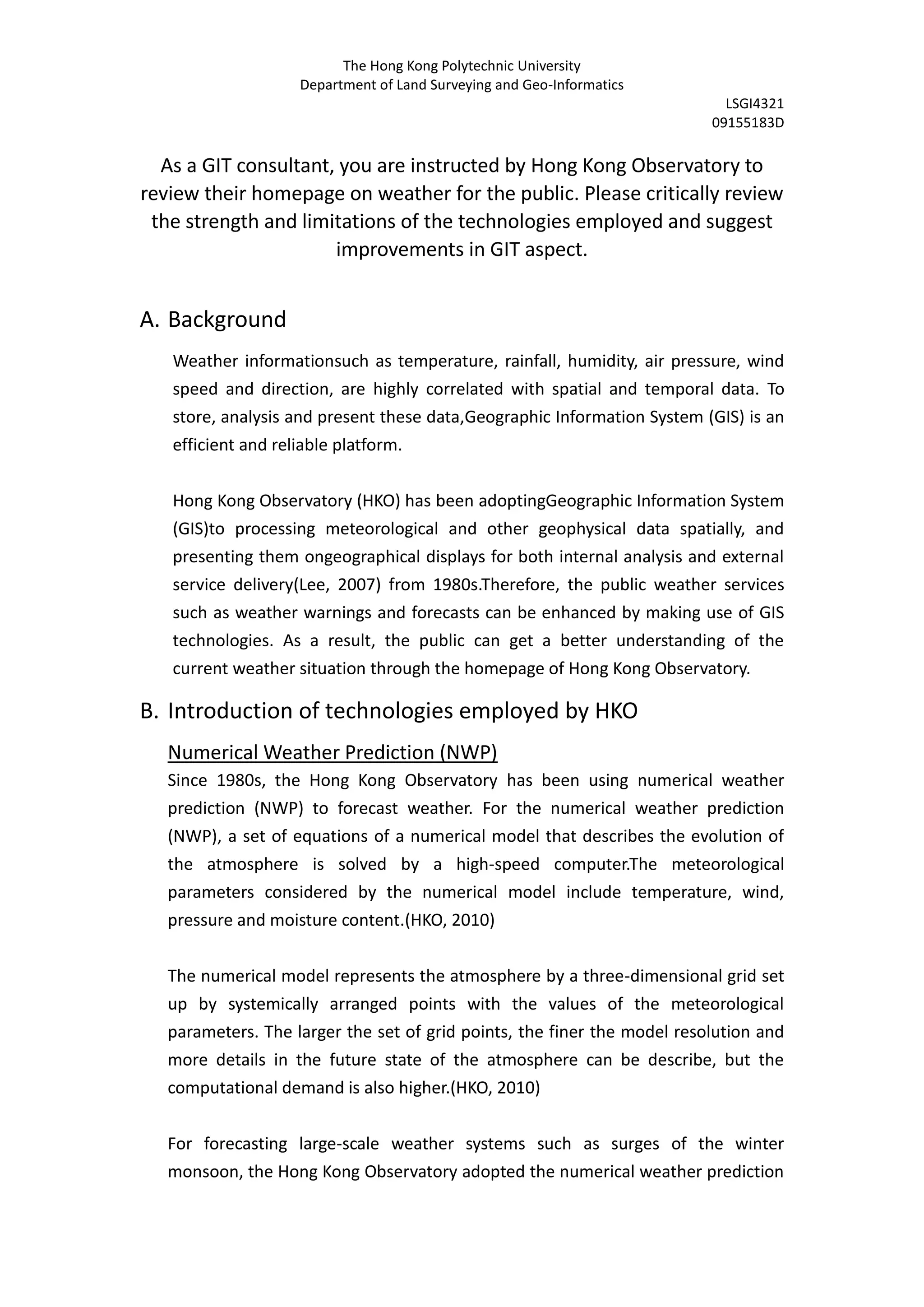 The Hong Kong Polytechnic University
                    Department of Land Surveying and Geo-Informatics
                                                                            LSGI4321
                                                                          09155183D

  As a GIT consultant, you are instructed by Hong Kong Observatory to
review their homepage on weather for the public. Please critically review
 the strength and limitations of the technologies employed and suggest
                      improvements in GIT aspect.


A. Background
   Weather informationsuch as temperature, rainfall, humidity, air pressure, wind
   speed and direction, are highly correlated with spatial and temporal data. To
   store, analysis and present these data,Geographic Information System (GIS) is an
   efficient and reliable platform.


   Hong Kong Observatory (HKO) has been adoptingGeographic Information System
   (GIS)to processing meteorological and other geophysical data spatially, and
   presenting them ongeographical displays for both internal analysis and external
   service delivery(Lee, 2007) from 1980s.Therefore, the public weather services
   such as weather warnings and forecasts can be enhanced by making use of GIS
   technologies. As a result, the public can get a better understanding of the
   current weather situation through the homepage of Hong Kong Observatory.

B. Introduction of technologies employed by HKO
   Numerical Weather Prediction (NWP)
   Since 1980s, the Hong Kong Observatory has been using numerical weather
   prediction (NWP) to forecast weather. For the numerical weather prediction
   (NWP), a set of equations of a numerical model that describes the evolution of
   the atmosphere is solved by a high-speed computer.The meteorological
   parameters considered by the numerical model include temperature, wind,
   pressure and moisture content.(HKO, 2010)


   The numerical model represents the atmosphere by a three-dimensional grid set
   up by systemically arranged points with the values of the meteorological
   parameters. The larger the set of grid points, the finer the model resolution and
   more details in the future state of the atmosphere can be describe, but the
   computational demand is also higher.(HKO, 2010)


   For forecasting large-scale weather systems such as surges of the winter
   monsoon, the Hong Kong Observatory adopted the numerical weather prediction
 