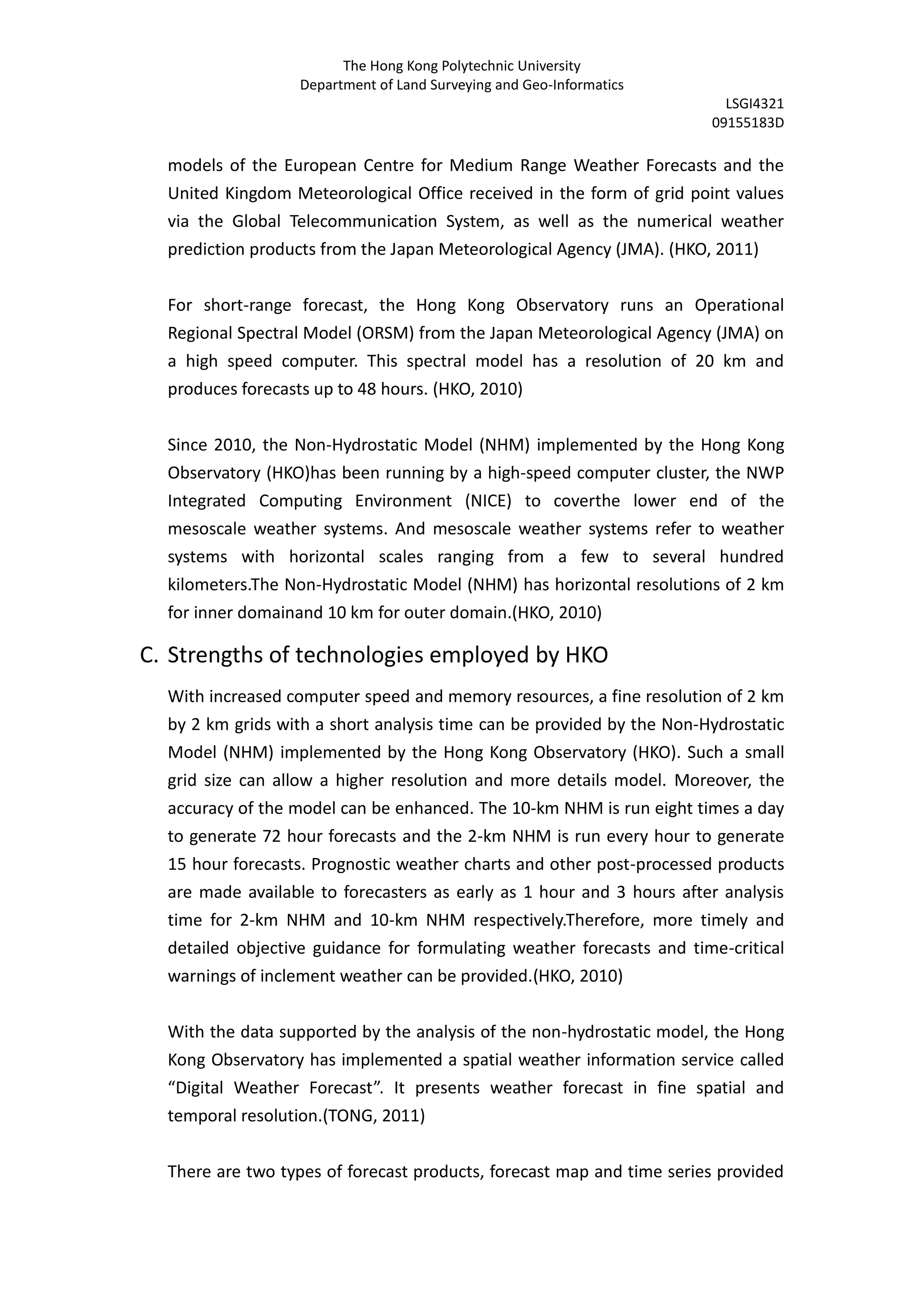The Hong Kong Polytechnic University
                  Department of Land Surveying and Geo-Informatics
                                                                         LSGI4321
                                                                       09155183D

  models of the European Centre for Medium Range Weather Forecasts and the
  United Kingdom Meteorological Office received in the form of grid point values
  via the Global Telecommunication System, as well as the numerical weather
  prediction products from the Japan Meteorological Agency (JMA). (HKO, 2011)


  For short-range forecast, the Hong Kong Observatory runs an Operational
  Regional Spectral Model (ORSM) from the Japan Meteorological Agency (JMA) on
  a high speed computer. This spectral model has a resolution of 20 km and
  produces forecasts up to 48 hours. (HKO, 2010)


  Since 2010, the Non-Hydrostatic Model (NHM) implemented by the Hong Kong
  Observatory (HKO)has been running by a high-speed computer cluster, the NWP
  Integrated Computing Environment (NICE) to coverthe lower end of the
  mesoscale weather systems. And mesoscale weather systems refer to weather
  systems with horizontal scales ranging from a few to several hundred
  kilometers.The Non-Hydrostatic Model (NHM) has horizontal resolutions of 2 km
  for inner domainand 10 km for outer domain.(HKO, 2010)

C. Strengths of technologies employed by HKO
  With increased computer speed and memory resources, a fine resolution of 2 km
  by 2 km grids with a short analysis time can be provided by the Non-Hydrostatic
  Model (NHM) implemented by the Hong Kong Observatory (HKO). Such a small
  grid size can allow a higher resolution and more details model. Moreover, the
  accuracy of the model can be enhanced. The 10-km NHM is run eight times a day
  to generate 72 hour forecasts and the 2-km NHM is run every hour to generate
  15 hour forecasts. Prognostic weather charts and other post-processed products
  are made available to forecasters as early as 1 hour and 3 hours after analysis
  time for 2-km NHM and 10-km NHM respectively.Therefore, more timely and
  detailed objective guidance for formulating weather forecasts and time-critical
  warnings of inclement weather can be provided.(HKO, 2010)


  With the data supported by the analysis of the non-hydrostatic model, the Hong
  Kong Observatory has implemented a spatial weather information service called
  “Digital Weather Forecast”. It presents weather forecast in fine spatial and
  temporal resolution.(TONG, 2011)


  There are two types of forecast products, forecast map and time series provided
 