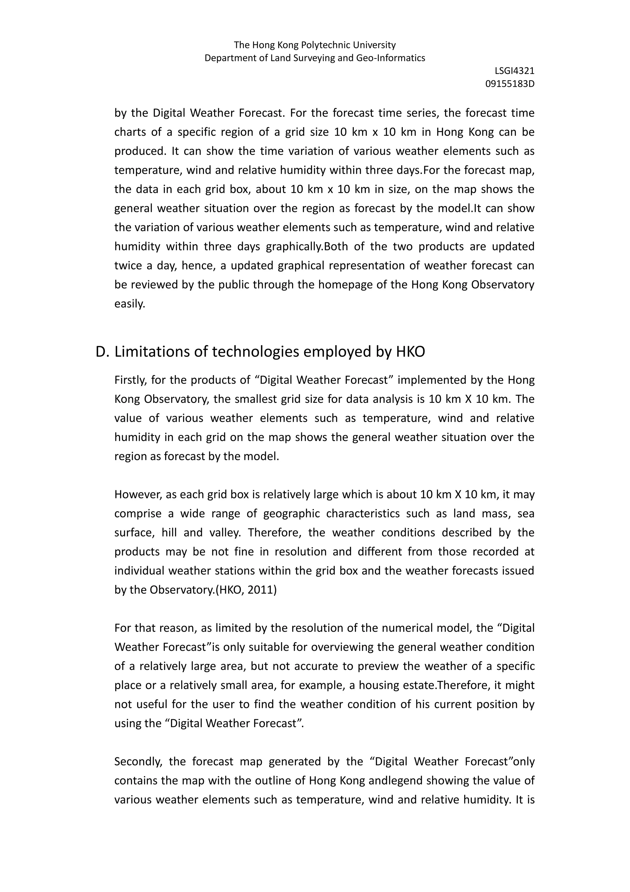 The Hong Kong Polytechnic University
                   Department of Land Surveying and Geo-Informatics
                                                                             LSGI4321
                                                                           09155183D

  by the Digital Weather Forecast. For the forecast time series, the forecast time
  charts of a specific region of a grid size 10 km x 10 km in Hong Kong can be
  produced. It can show the time variation of various weather elements such as
  temperature, wind and relative humidity within three days.For the forecast map,
  the data in each grid box, about 10 km x 10 km in size, on the map shows the
  general weather situation over the region as forecast by the model.It can show
  the variation of various weather elements such as temperature, wind and relative
  humidity within three days graphically.Both of the two products are updated
  twice a day, hence, a updated graphical representation of weather forecast can
  be reviewed by the public through the homepage of the Hong Kong Observatory
  easily.


D. Limitations of technologies employed by HKO
  Firstly, for the products of “Digital Weather Forecast” implemented by the Hong
  Kong Observatory, the smallest grid size for data analysis is 10 km X 10 km. The
  value of various weather elements such as temperature, wind and relative
  humidity in each grid on the map shows the general weather situation over the
  region as forecast by the model.


  However, as each grid box is relatively large which is about 10 km X 10 km, it may
  comprise a wide range of geographic characteristics such as land mass, sea
  surface, hill and valley. Therefore, the weather conditions described by the
  products may be not fine in resolution and different from those recorded at
  individual weather stations within the grid box and the weather forecasts issued
  by the Observatory.(HKO, 2011)


  For that reason, as limited by the resolution of the numerical model, the “Digital
  Weather Forecast”is only suitable for overviewing the general weather condition
  of a relatively large area, but not accurate to preview the weather of a specific
  place or a relatively small area, for example, a housing estate.Therefore, it might
  not useful for the user to find the weather condition of his current position by
  using the “Digital Weather Forecast”.


  Secondly, the forecast map generated by the “Digital Weather Forecast”only
  contains the map with the outline of Hong Kong andlegend showing the value of
  various weather elements such as temperature, wind and relative humidity. It is
 