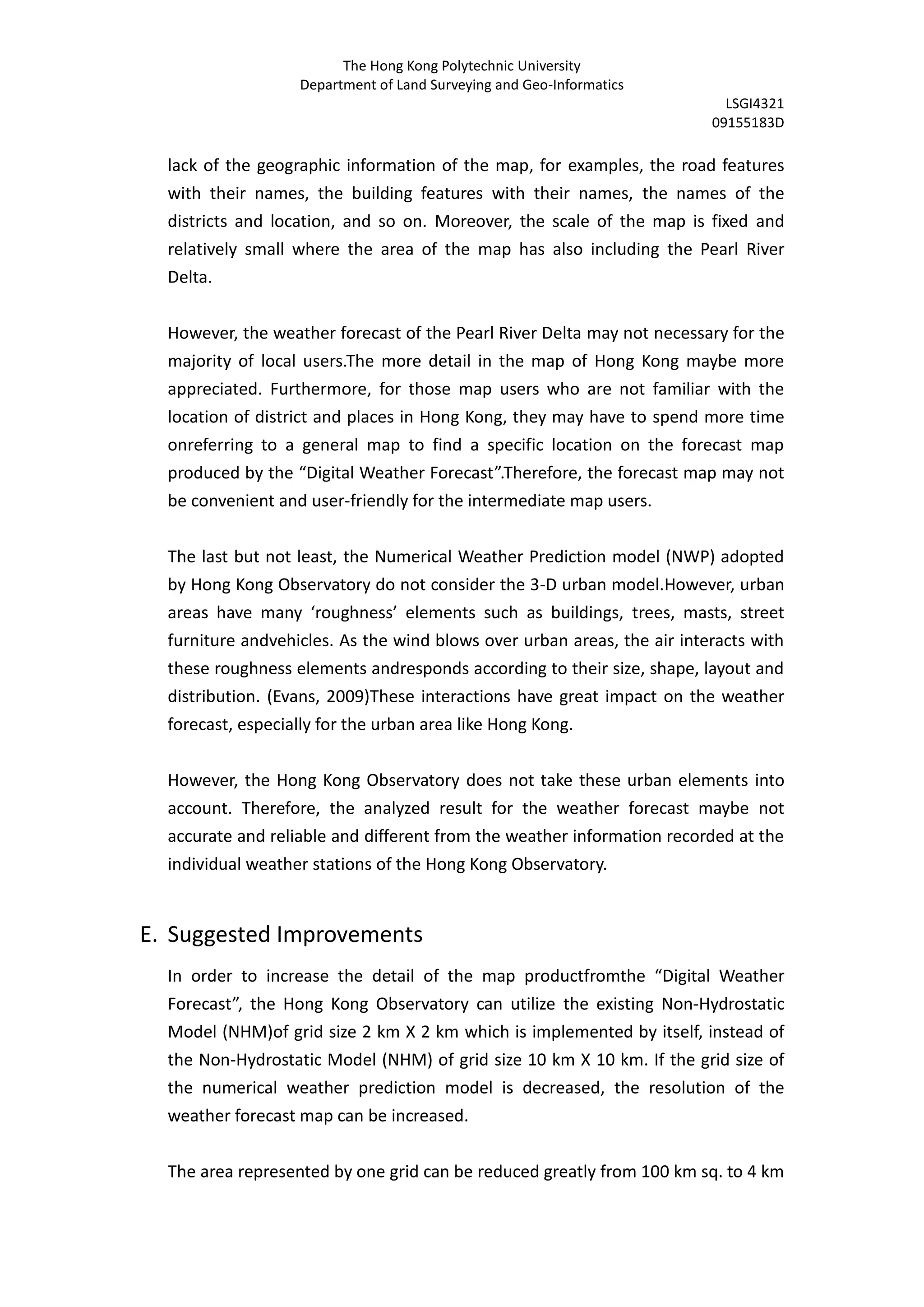 The Hong Kong Polytechnic University
                   Department of Land Surveying and Geo-Informatics
                                                                           LSGI4321
                                                                         09155183D

  lack of the geographic information of the map, for examples, the road features
  with their names, the building features with their names, the names of the
  districts and location, and so on. Moreover, the scale of the map is fixed and
  relatively small where the area of the map has also including the Pearl River
  Delta.


  However, the weather forecast of the Pearl River Delta may not necessary for the
  majority of local users.The more detail in the map of Hong Kong maybe more
  appreciated. Furthermore, for those map users who are not familiar with the
  location of district and places in Hong Kong, they may have to spend more time
  onreferring to a general map to find a specific location on the forecast map
  produced by the “Digital Weather Forecast”.Therefore, the forecast map may not
  be convenient and user-friendly for the intermediate map users.


  The last but not least, the Numerical Weather Prediction model (NWP) adopted
  by Hong Kong Observatory do not consider the 3-D urban model.However, urban
  areas have many ‘roughness’ elements such as buildings, trees, masts, street
  furniture andvehicles. As the wind blows over urban areas, the air interacts with
  these roughness elements andresponds according to their size, shape, layout and
  distribution. (Evans, 2009)These interactions have great impact on the weather
  forecast, especially for the urban area like Hong Kong.


  However, the Hong Kong Observatory does not take these urban elements into
  account. Therefore, the analyzed result for the weather forecast maybe not
  accurate and reliable and different from the weather information recorded at the
  individual weather stations of the Hong Kong Observatory.


E. Suggested Improvements
  In order to increase the detail of the map productfromthe “Digital Weather
  Forecast”, the Hong Kong Observatory can utilize the existing Non-Hydrostatic
  Model (NHM)of grid size 2 km X 2 km which is implemented by itself, instead of
  the Non-Hydrostatic Model (NHM) of grid size 10 km X 10 km. If the grid size of
  the numerical weather prediction model is decreased, the resolution of the
  weather forecast map can be increased.


  The area represented by one grid can be reduced greatly from 100 km sq. to 4 km
 