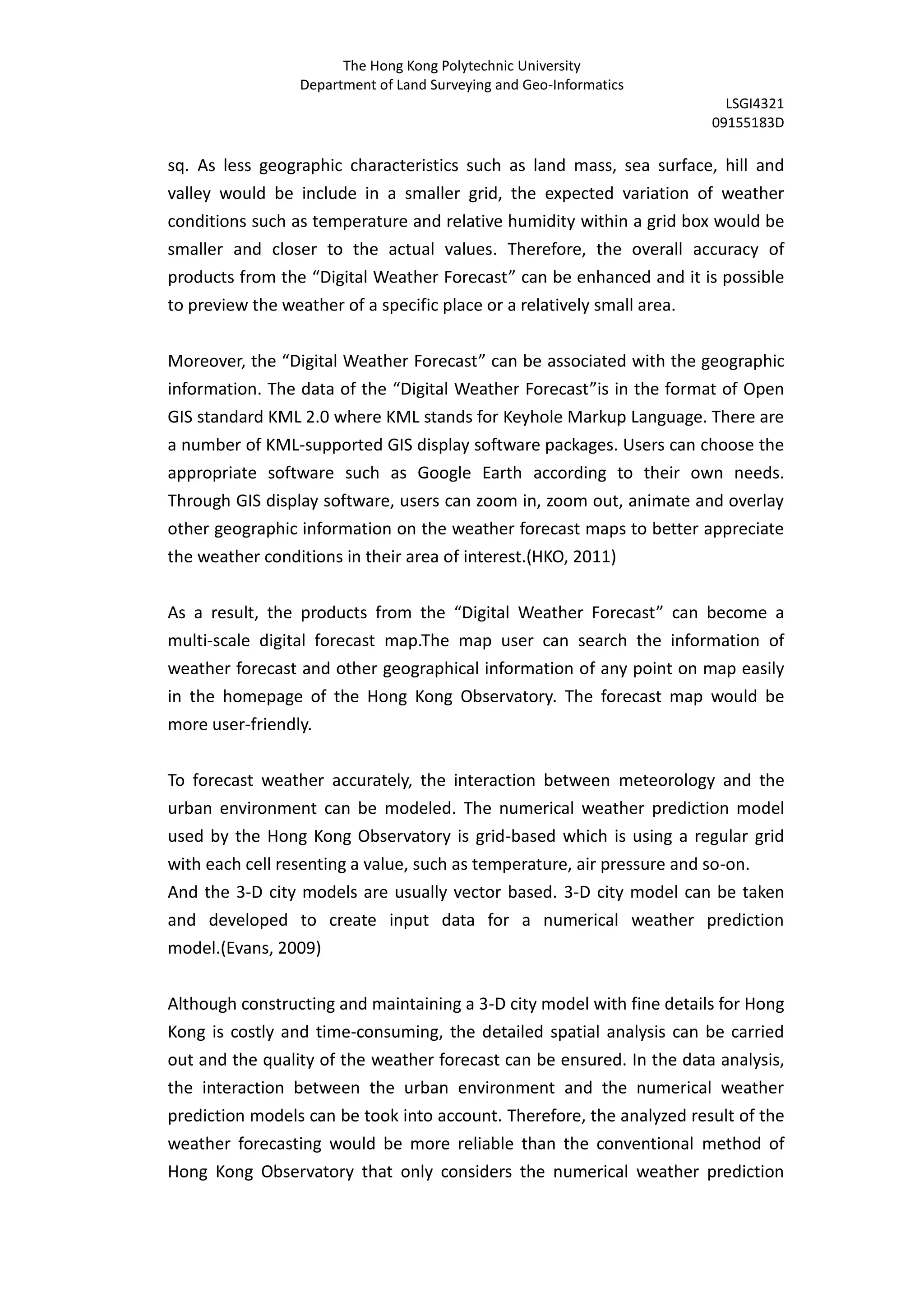 The Hong Kong Polytechnic University
                 Department of Land Surveying and Geo-Informatics
                                                                         LSGI4321
                                                                       09155183D

sq. As less geographic characteristics such as land mass, sea surface, hill and
valley would be include in a smaller grid, the expected variation of weather
conditions such as temperature and relative humidity within a grid box would be
smaller and closer to the actual values. Therefore, the overall accuracy of
products from the “Digital Weather Forecast” can be enhanced and it is possible
to preview the weather of a specific place or a relatively small area.


Moreover, the “Digital Weather Forecast” can be associated with the geographic
information. The data of the “Digital Weather Forecast”is in the format of Open
GIS standard KML 2.0 where KML stands for Keyhole Markup Language. There are
a number of KML-supported GIS display software packages. Users can choose the
appropriate software such as Google Earth according to their own needs.
Through GIS display software, users can zoom in, zoom out, animate and overlay
other geographic information on the weather forecast maps to better appreciate
the weather conditions in their area of interest.(HKO, 2011)


As a result, the products from the “Digital Weather Forecast” can become a
multi-scale digital forecast map.The map user can search the information of
weather forecast and other geographical information of any point on map easily
in the homepage of the Hong Kong Observatory. The forecast map would be
more user-friendly.


To forecast weather accurately, the interaction between meteorology and the
urban environment can be modeled. The numerical weather prediction model
used by the Hong Kong Observatory is grid-based which is using a regular grid
with each cell resenting a value, such as temperature, air pressure and so-on.
And the 3-D city models are usually vector based. 3-D city model can be taken
and developed to create input data for a numerical weather prediction
model.(Evans, 2009)


Although constructing and maintaining a 3-D city model with fine details for Hong
Kong is costly and time-consuming, the detailed spatial analysis can be carried
out and the quality of the weather forecast can be ensured. In the data analysis,
the interaction between the urban environment and the numerical weather
prediction models can be took into account. Therefore, the analyzed result of the
weather forecasting would be more reliable than the conventional method of
Hong Kong Observatory that only considers the numerical weather prediction
 
