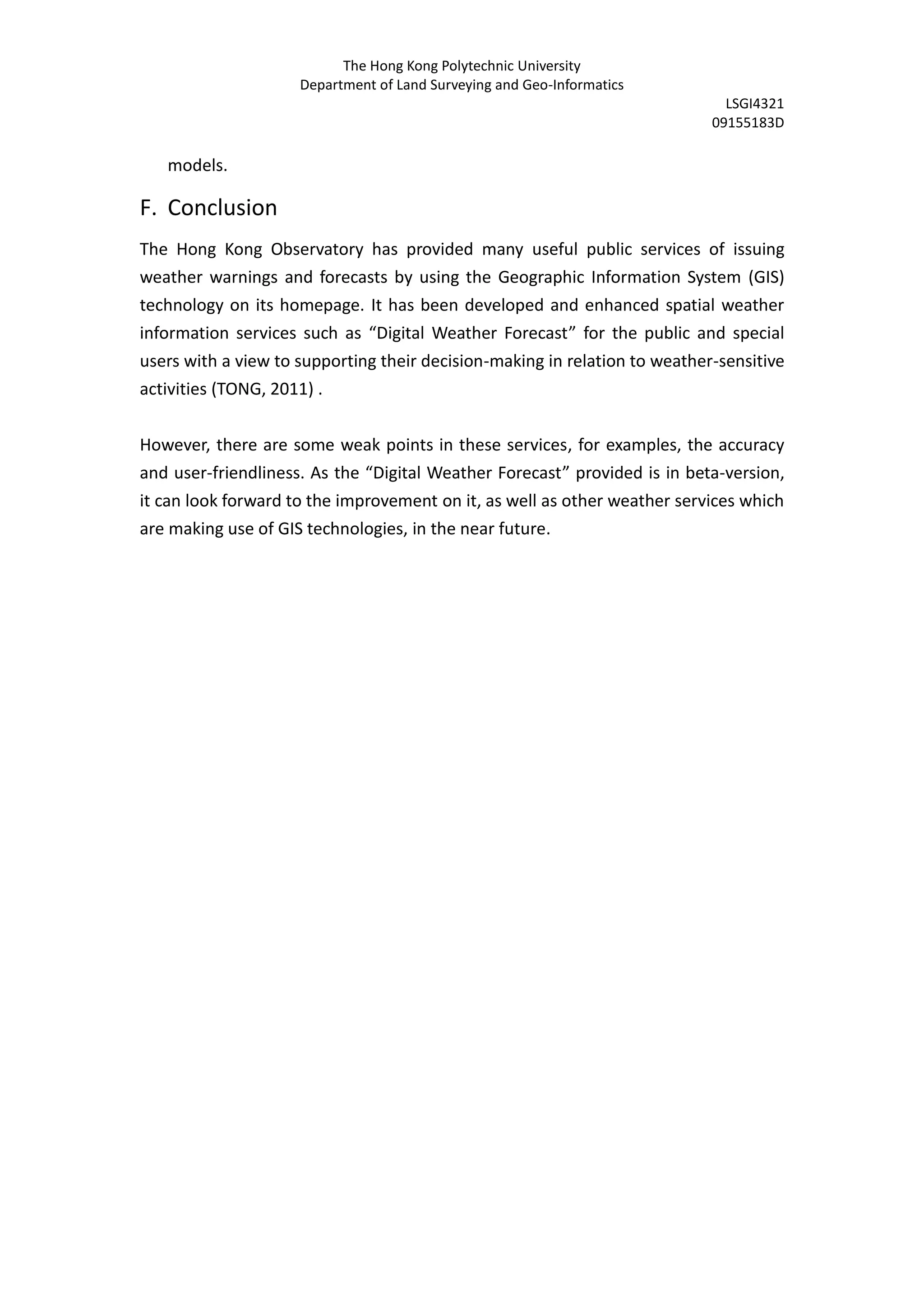 The Hong Kong Polytechnic University
                     Department of Land Surveying and Geo-Informatics
                                                                              LSGI4321
                                                                            09155183D

   models.

F. Conclusion
The Hong Kong Observatory has provided many useful public services of issuing
weather warnings and forecasts by using the Geographic Information System (GIS)
technology on its homepage. It has been developed and enhanced spatial weather
information services such as “Digital Weather Forecast” for the public and special
users with a view to supporting their decision-making in relation to weather-sensitive
activities (TONG, 2011) .


However, there are some weak points in these services, for examples, the accuracy
and user-friendliness. As the “Digital Weather Forecast” provided is in beta-version,
it can look forward to the improvement on it, as well as other weather services which
are making use of GIS technologies, in the near future.
 