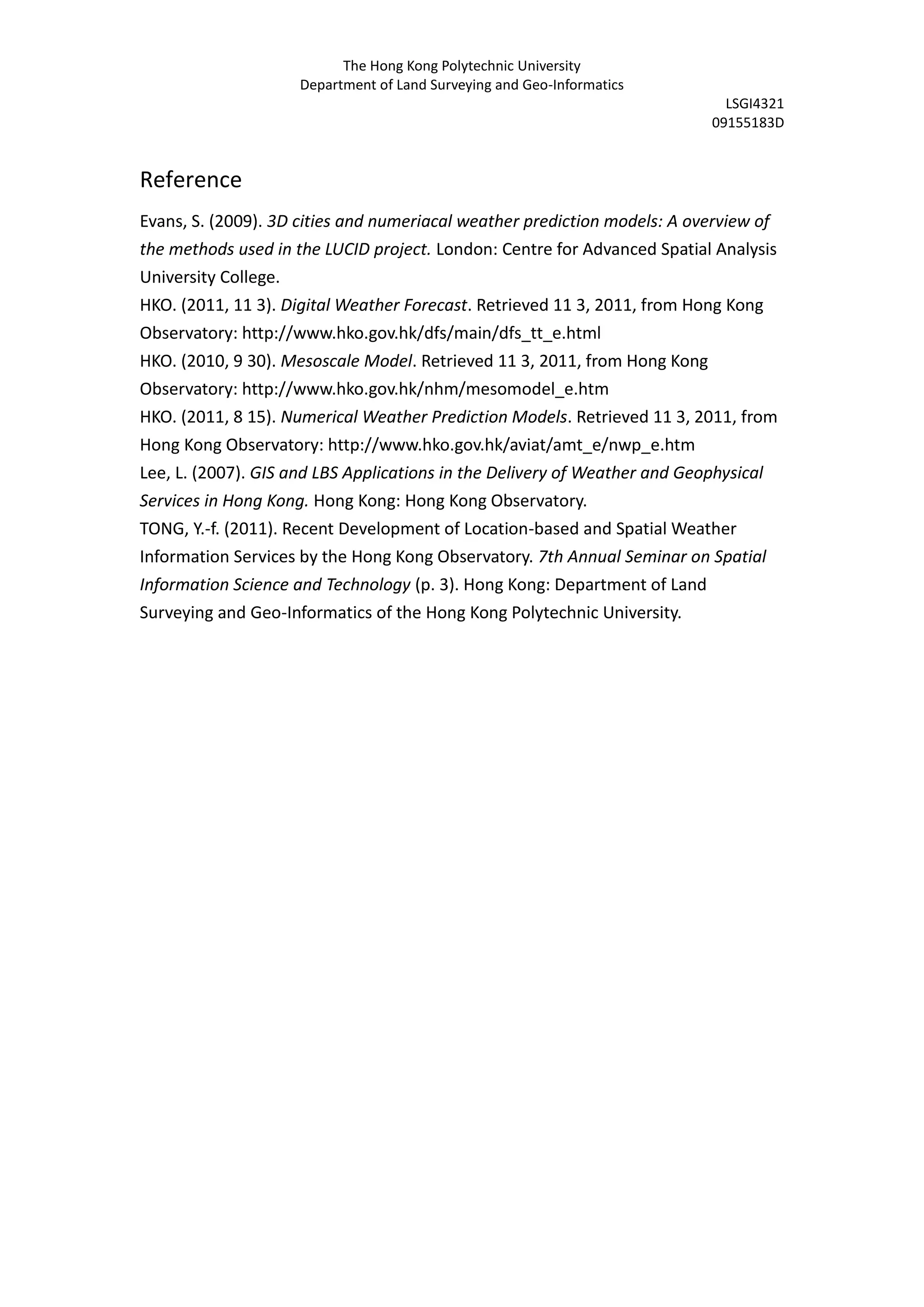 The Hong Kong Polytechnic University
                    Department of Land Surveying and Geo-Informatics
                                                                            LSGI4321
                                                                          09155183D


Reference
Evans, S. (2009). 3D cities and numeriacal weather prediction models: A overview of
the methods used in the LUCID project. London: Centre for Advanced Spatial Analysis
University College.
HKO. (2011, 11 3). Digital Weather Forecast. Retrieved 11 3, 2011, from Hong Kong
Observatory: http://www.hko.gov.hk/dfs/main/dfs_tt_e.html
HKO. (2010, 9 30). Mesoscale Model. Retrieved 11 3, 2011, from Hong Kong
Observatory: http://www.hko.gov.hk/nhm/mesomodel_e.htm
HKO. (2011, 8 15). Numerical Weather Prediction Models. Retrieved 11 3, 2011, from
Hong Kong Observatory: http://www.hko.gov.hk/aviat/amt_e/nwp_e.htm
Lee, L. (2007). GIS and LBS Applications in the Delivery of Weather and Geophysical
Services in Hong Kong. Hong Kong: Hong Kong Observatory.
TONG, Y.-f. (2011). Recent Development of Location-based and Spatial Weather
Information Services by the Hong Kong Observatory. 7th Annual Seminar on Spatial
Information Science and Technology (p. 3). Hong Kong: Department of Land
Surveying and Geo-Informatics of the Hong Kong Polytechnic University.
 