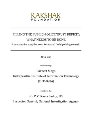 FILLING THE PUBLIC-POLICE TRUST DEFICIT:
WHAT NEEDS TO BE DONE
A comparative study between Kerala and Delhi policing scenario
JULY 2015
Submitted By:
Bavneet Singh
Indraprastha Institute of Information Technology
(IIIT-Delhi)
Mentored By:
Sri. P.V. Rama Sastry, IPS
Inspector General, National Investigation Agency
 