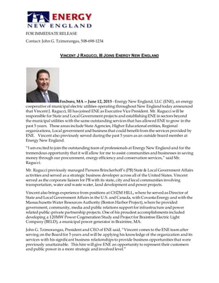 FOR IMMEDIATE RELEASE
Contact: John G. Tzimorangas, 508‐698‐1234
VINCENT J RAGUCCI, III JOINS ENERGY NEW ENGLAND
Foxboro, MA -- June 12, 2015 ‐ Energy New England, LLC (ENE), an energy
cooperative of municipal electric utilities operating throughout New England today announced
that Vincent J. Ragucci, III has joined ENE as Executive Vice President. Mr. Ragucci will be
responsible for State and Local Government projects and establishing ENE in sectors beyond
the municipal utilities with the same outstanding services that has allowed ENE to grow in the
past 5 years. These areas include State Agencies, Higher Educational entities, Regional
organizations, Local government and business that could benefit from the services provided by
ENE. Vincent also previously served during the past 5 years as an outside board member at
Energy New England.
“I am excited to join the outstanding team of professionals at Energy New England and for the
tremendous opportunity that it will allow for me to assist communities and businesses in saving
money through our procurement, energy efficiency and conservation services,” said Mr.
Ragucci.
Mr. Ragucci previously managed Parsons Brinckerhoff’s (PB) State & Local Government Affairs
activities and served as a strategic business developer across all of the United States. Vincent
served as the corporate liaison for PB with its state, city and local communities involving
transportation, water and waste water, land development and power projects.
Vincent also brings experience from positions at CH2M HILL, where he served as Director of
State and Local Government Affairs in the U.S. and Canada, with Covanta Energy and with the
Massachusetts Water Resources Authority (Boston Harbor Project),where he provided
government, community, media and public relations support for infrastructure and power
related public-private partnership projects. One of his proudest accomplishments included
developing a 120MW Power Cogeneration Study and Project for Braintree Electric Light
Company (BELD), a municipal power generator in Braintree, MA.
John G. Tzimorangas, President and CEO of ENE said, “Vincent comes to the ENE team after
serving on the Board for 5 years and will be applying his knowledge of the organization and its
services with his significant business relationships to provide business opportunities that were
previously unattainable. This hire will give ENE an opportunity to represent their customers
and public power in a more strategic and involved level.”
 