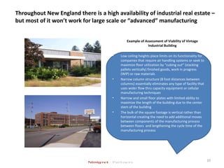 Throughout New England there is a high availability of industrial real estate –
but most of it won’t work for large scale or “advanced” manufacturing
Example of Assessment of Viability of Vintage
Industrial Building
10
• Low ceiling heights place limits on its functionality for
companies that require air handling systems or seek to
maximize floor utilization by “cubing out” (stacking
pallets vertically) finished goods, work in progress
(WIP) or raw materials
• Narrow column structure (8 foot distances between
columns) essentially eliminates any type of facility that
uses wider flow thru capacity equipment or cellular
manufacturing techniques
• Narrow and small floor plates with limited ability to
maximize the length of the building due to the center
stem of the building
• The bulk of the square footage is vertical rather than
horizontal creating the need to add additional moves
between components of the manufacturing process
between floors and lengthening the cycle time of the
manufacturing process
 