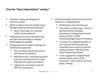 Time for “New Industrialism” zoning ?
 Euclidean zoning was designed to
minimize conflict
 Better to address the real conflict issues
through performance-based approach
 Noise, smell, light, air, vibration,
traffic, hazard materials
 Impractical to list every manufacturing
use type and technology is making a
NAICS approach obsolete
 Emerging business models challenge the
fundamental separation
 The manufacturing service bureau –
think Kinkos for products
 Retail front end / manufacturing back
end sites commonly found in food,
industrial arts, garment products
 Logistics for some looks more like
UPS than 18 wheelers
 Manufacturing & industry has 3 potential
impacts on a neighborhood
 Building form and activity issues
 Can make it cool & trendy – think LA
Garment District, Brooklyn
Greenpoint, emerging area around
Avenue of Arts in Philly,
Promenade/Eagle Square Providence
 Is neutral to a neighborhood due to
the nature of the businesses but
important from a source of jobs for
nearby residents– Mill River New
Haven, Newmarket Boston
 Is not so good for a neighborhood
because of the nature of the
businesses – think asphalt, concrete,
paper, refining
14
 