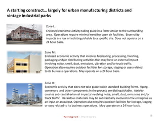 A starting construct… largely for urban manufacturing districts and
vintage industrial parks
16
Zone L:
Enclosed economic activity taking place in a form similar to the surrounding
area. Operations require minimal need for open air facilities. Externality
impacts are low or indistinguishable to a specific site. Does not operate on a
24 hour basis.
Zone M :
Enclosed economic activity that involves fabricating, processing, finishing,
packaging and/or distributing activities that may have an external impact
involving noise, smell, dust, emissions, vibration and/or truck traffic.
Operation also requires outdoor facilities for storage, staging or uses related
to its business operations. May operate on a 24 hour basis.
Zone H:
Economic activity that does not take place inside standard building forms. Piping,
conveyors and other components in the process are distinguishable. Activity
creates substantial external impacts involving noise, smell, dust, emissions and/or
truck traffic. Hazardous materials may be substantially involved in the enterprise as
an input or an output. Operation also requires outdoor facilities for storage, staging
or uses related to its business operations. May operate on a 24 hour basis.
 