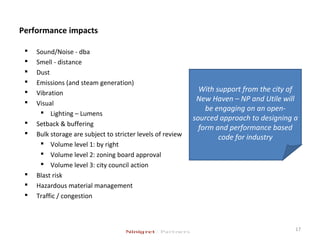 Performance impacts
 Sound/Noise - dba
 Smell - distance
 Dust
 Emissions (and steam generation)
 Vibration
 Visual
 Lighting – Lumens
 Setback & buffering
 Bulk storage are subject to stricter levels of review
 Volume level 1: by right
 Volume level 2: zoning board approval
 Volume level 3: city council action
 Blast risk
 Hazardous material management
 Traffic / congestion
17
With support from the city of
New Haven – NP and Utile will
be engaging on an open-
sourced approach to designing a
form and performance based
code for industry
 