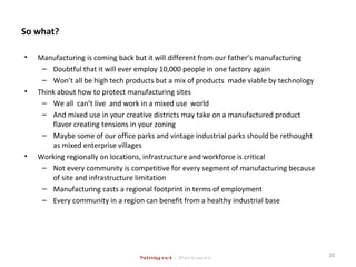 So what?
• Manufacturing is coming back but it will different from our father’s manufacturing
– Doubtful that it will ever employ 10,000 people in one factory again
– Won’t all be high tech products but a mix of products made viable by technology
• Think about how to protect manufacturing sites
– We all can’t live and work in a mixed use world
– And mixed use in your creative districts may take on a manufactured product
flavor creating tensions in your zoning
– Maybe some of our office parks and vintage industrial parks should be rethought
as mixed enterprise villages
• Working regionally on locations, infrastructure and workforce is critical
– Not every community is competitive for every segment of manufacturing because
of site and infrastructure limitation
– Manufacturing casts a regional footprint in terms of employment
– Every community in a region can benefit from a healthy industrial base
20
 