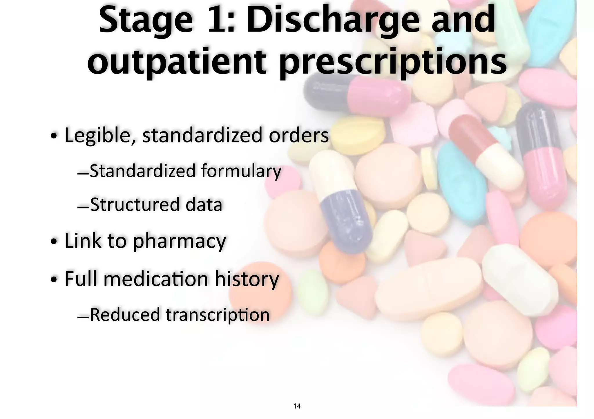 Stage 1: Discharge and 
outpatient prescriptions 
• Legible, standardized orders 
–Standardized formulary 
–Structured data 
• Link to pharmacy 
• Full medica-on history 
–Reduced transcrip-on 
14 
 