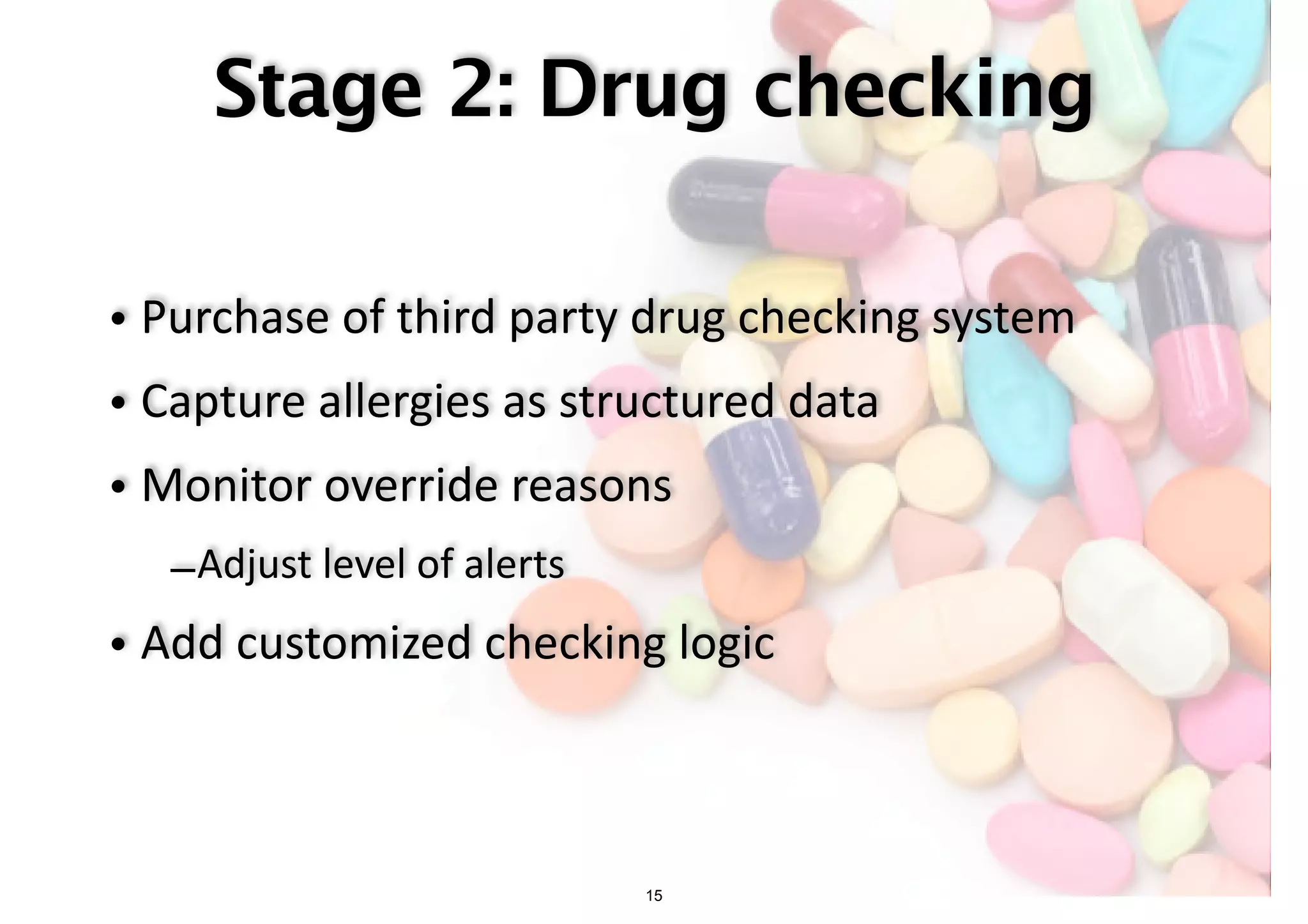 Stage 2: Drug checking 
• Purchase of third party drug checking system 
• Capture allergies as structured data 
• Monitor override reasons 
–Adjust level of alerts 
• Add customized checking logic 
15 
 