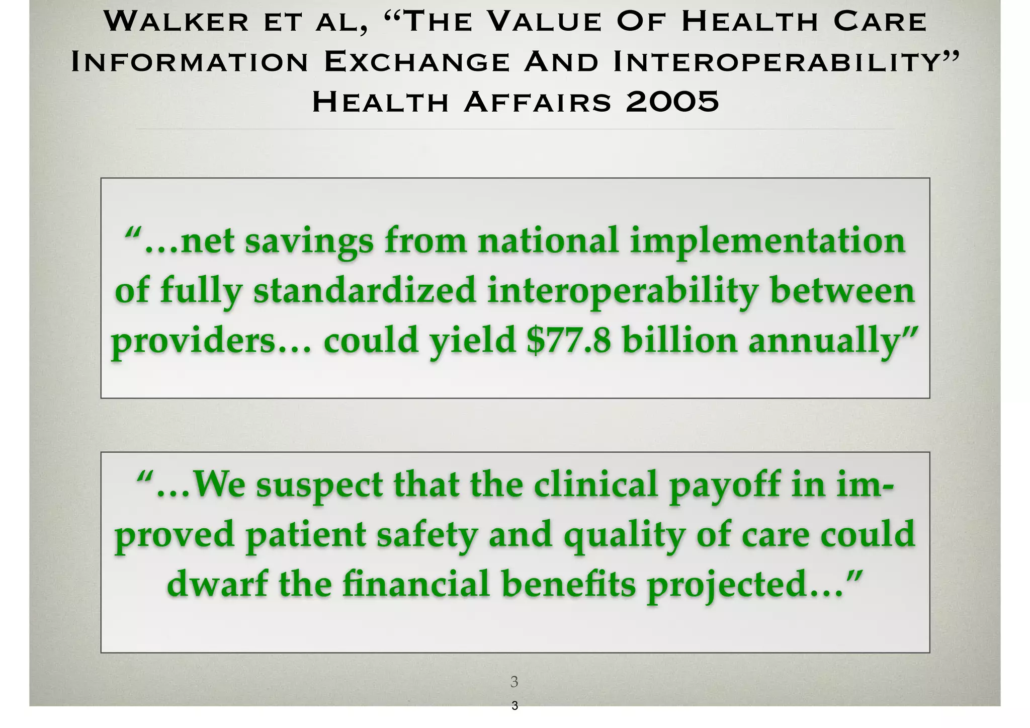 Walker et al, “The Value Of Health Care 
Information Exchange And Interoperability” 
Health Affairs 2005 
“…net savings from national implementation 
of fully standardized interoperability between 
providers… could yield $77.8 billion annually” 
“…We suspect that the clinical payoff in im-proved 
patient safety and quality of care could 
dwarf the financial benefits projected…” 
3 
3 
 