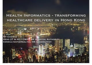 Health Informatics - transforming 
healthcare delivery in Hong Kong 
NT Cheung 
Head (IT & HI) / CMIO, HK Hospital Authority 
Consultant(eHealth), HK Government 
1 
1 
 