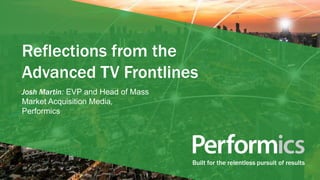 Built for the relentless pursuit of results
Reflections from the
Advanced TV Frontlines
Josh Martin: EVP and Head of Mass
Market Acquisition Media,
Performics
 
