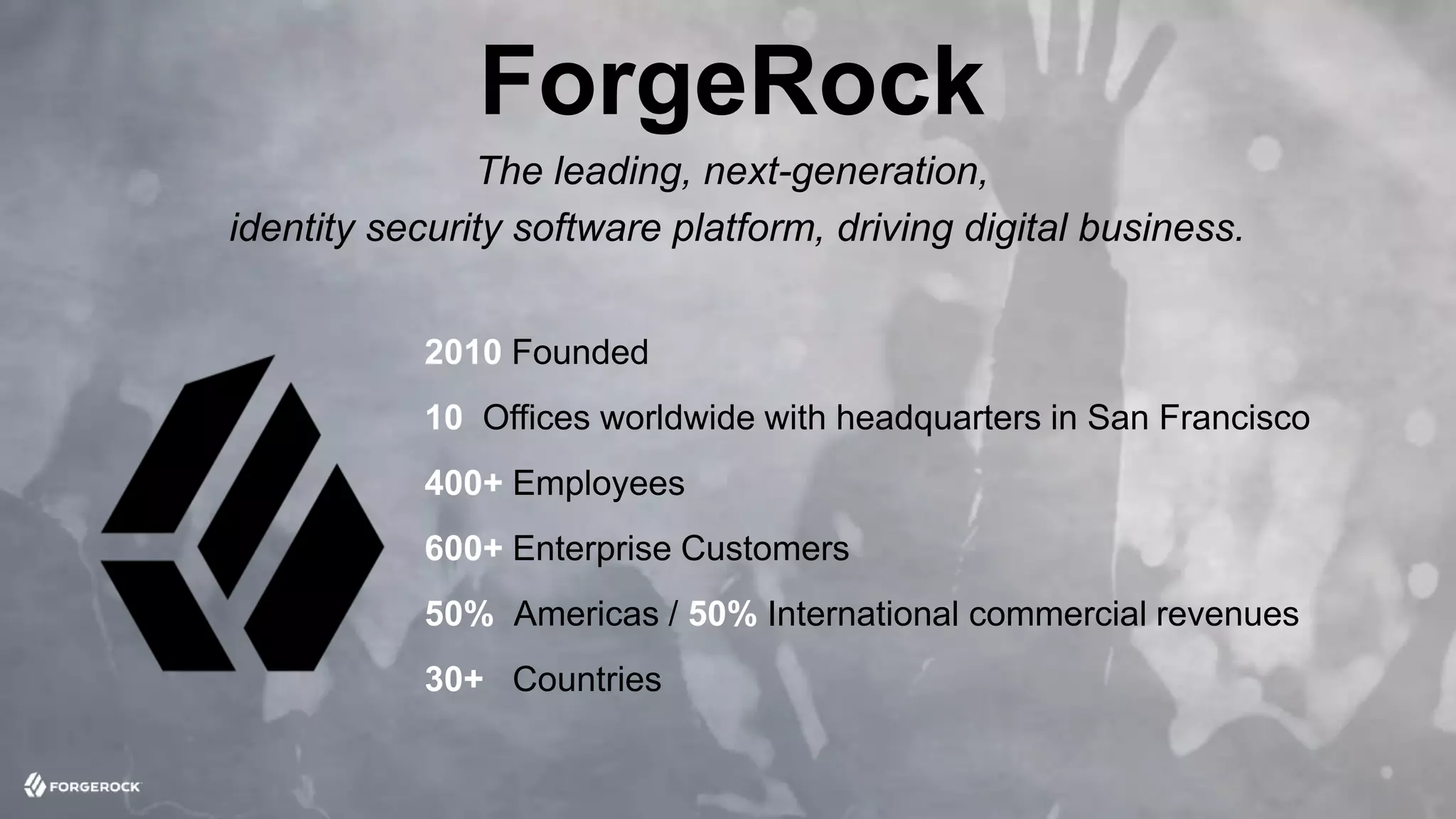 © 2016 ForgeRock. All rights reserved.
2010 Founded
10 Offices worldwide with headquarters in San Francisco
400+ Employees
600+ Enterprise Customers
50% Americas / 50% International commercial revenues
30+ Countries
ForgeRock
The leading, next-generation,
identity security software platform, driving digital business.
 