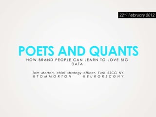 22nd February 2012




POETS AND QUANTS
 HOW BRAND PEOPLE CAN LEARN TO LOVE BIG
                 DATA

   To m Mo rt on, chi ef st rat egy offic e r, E uro RSC G N Y
   @ T O M M O R T O N              @ E U R O R S C G N Y
 