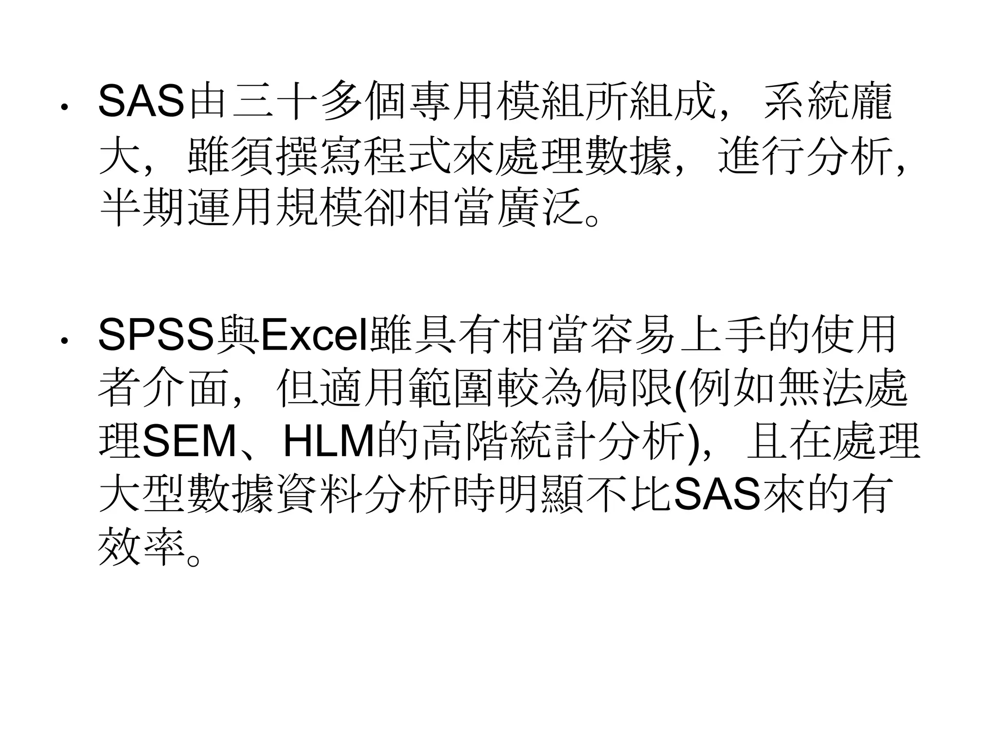 SAS由三十多個專用模組所組成，系統龐大，雖須撰寫程式來處理數據，進行分析，半期運用規模卻相當廣泛。SPSS與Excel雖具有相當容易上手的使用者介面，但適用範圍較為侷限(例如無法處理SEM、HLM的高階統計分析)，且在處理大型數據資料分析時明顯不比SAS來的有效率。