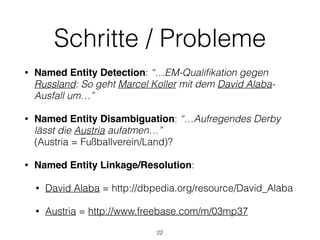 Schritte / Probleme
• Named Entity Detection: “…EM-Qualiﬁkation gegen
Russland: So geht Marcel Koller mit dem David Alaba-
Ausfall um…”
• Named Entity Disambiguation: “…Aufregendes Derby
lässt die Austria aufatmen…” 
(Austria = Fußballverein/Land)?
• Named Entity Linkage/Resolution:
• David Alaba = http://dbpedia.org/resource/David_Alaba
• Austria = http://www.freebase.com/m/03mp37
22
 