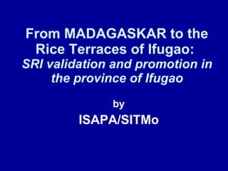 From MADAGASKAR to the Rice Terraces of Ifugao:  SRI validation and promotion in the province of Ifugao by ISAPA/SITMo 