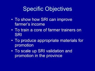 Specific Objectives <ul><li>To show how SRI can improve farmer’s income </li></ul><ul><li>To train a core of farmer traine...