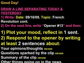 Good Day!  DRAW A LINE SEPARATING TODAY & YESTERDAY 1) Write:   Date:  09/16/09 , Topic:  French Revolution cont. 2) On the next line, write “ Opener #13 ” and then:  1) Plot your mood, reflect in  1 sent . 2) Respond to the opener by writing at least  2 sentences  about : Your opinions/thoughts  OR/AND Questions sparked by the clip  OR/AND Summary of the clip  OR/AND Other things going on in the news. Announcements: None Intro Music: Untitled 
