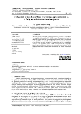 TELKOMNIKA Telecommunication, Computing, Electronics and Control
Vol. 18, No. 6, December 2020, pp. 2878~2885
ISSN: 1693-6930, accredited First Grade by Kemenristekdikti, Decree No: 21/E/KPT/2018
DOI: 10.12928/TELKOMNIKA.v18i6.16136  2878
Journal homepage: http://journal.uad.ac.id/index.php/TELKOMNIKA
Mitigation of non-linear four-wave mixing phenomenon in
a fully optical communication system
Petr Ivaniga1
, Tomáš Ivaniga2
1
Department of Information Networks, Faculty of Management Science and Informatics, University of Žilina, Slovakia
2
Department of Electronics and Multimedia Communications, Faculty of Electrical Engineering and Informatics,
University of Technology Košice, Slovakia
Article Info ABSTRACT
Article history:
Received Mar 25, 2020
Revised May 23, 2020
Accepted Jun 25, 2020
This paper aims to point out the nonlinear phenomenon occurring in coarse/dense
wavelength division multiplex (C/D-WDM) systems. This phenomenon has to be
taken into account during the design of the optical network itself, as wavelengths
in the optical fiber are constantly densified. The paper points out the emergence
of the non-linear four-wave mixing (FWM) phenomenon and how it relates to the
dispersion in the optical fiber together with the transmit power. The output of the
paper is a proposed design of the system that points to the improvement of the bit
error rate (BER) with a suitable choice of dispersion and suitable transmission
power.
Keywords:
Bit error rate
DWDM
Four-wave mixing
Q-factor
This is an open access article under the CC BY-SA license.
Corresponding Author:
Petr Ivaniga,
Department of Information Networks, Faculty of Management Science and Informatics,
University of Žilina,
Univerzitná 8215/1, 010 26 Žilina, Slovakia.
Email: petr.ivaniga@fri.uniza.sk
1. INTRODUCTION
Optical system providers are forced continuously to increase the overall transmission capacity of
the system by increasing the volume of data transferred. The increase in data transmission is mainly due to
the increasing popularity of cloud and multimedia services [1-3]. It is a logical and economically manageable
step for providers to make a gradual transition to higher data rates when increasing the capacity of systems,
provided that the existing infrastructure, in which considerable money has been invested, is used as much as
possible. In optical wavelength division multiplex (WDM) multiplexing systems, a suitable option is to replace
several original lower bit rate channels with a higher bit rate channel system. Thus, several optical systems
coexist and the newly deployed system is required to be backward compatible with the original system.
2. DENSE WAVELENGTH DIVISION MULTIPLEX
The idea of the realization of the wave division multiplex WDM was described and theoretically
processed in the last century in the early sixties. At the end of the seventies, two signals with different optical
wavelengths were practically transmitted through one optical fiber (OF). From now on, intensive development has
been underway to improve WDM. In the twenty-first century, these systems are an integral part of the backbone
optical transmission networks, as they can transmit thousands of optical signals with different optical wavelengths,
 