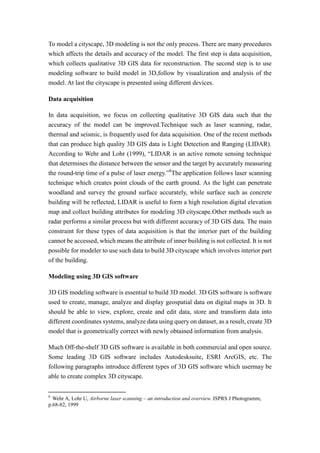 To model a cityscape, 3D modeling is not the only process. There are many procedures
which affects the details and accuracy of the model. The first step is data acquisition,
which collects qualitative 3D GIS data for reconstruction. The second step is to use
modeling software to build model in 3D,follow by visualization and analysis of the
model. At last the cityscape is presented using different devices.

Data acquisition

In data acquisition, we focus on collecting qualitative 3D GIS data such that the
accuracy of the model can be improved.Technique such as laser scanning, radar,
thermal and seismic, is frequently used for data acquisition. One of the recent methods
that can produce high quality 3D GIS data is Light Detection and Ranging (LIDAR).
According to Wehr and Lohr (1999), “LIDAR is an active remote sensing technique
that determines the distance between the sensor and the target by accurately measuring
the round-trip time of a pulse of laser energy.”8The application follows laser scanning
technique which creates point clouds of the earth ground. As the light can penetrate
woodland and survey the ground surface accurately, while surface such as concrete
building will be reflected, LIDAR is useful to form a high resolution digital elevation
map and collect building attributes for modeling 3D cityscape.Other methods such as
radar performs a similar process but with different accuracy of 3D GIS data. The main
constraint for these types of data acquisition is that the interior part of the building
cannot be accessed, which means the attribute of inner building is not collected. It is not
possible for modeler to use such data to build 3D cityscape which involves interior part
of the building.

Modeling using 3D GIS software

3D GIS modeling software is essential to build 3D model. 3D GIS software is software
used to create, manage, analyze and display geospatial data on digital maps in 3D. It
should be able to view, explore, create and edit data, store and transform data into
different coordinates systems, analyze data using query on dataset, as a result, create 3D
model that is geometrically correct with newly obtained information from analysis.

Much Off-the-shelf 3D GIS software is available in both commercial and open source.
Some leading 3D GIS software includes Autodesksuite, ESRI ArcGIS, etc. The
following paragraphs introduce different types of 3D GIS software which usermay be
able to create complex 3D cityscape.


8
  Wehr A, Lohr U, Airborne laser scanning – an introduction and overview. ISPRS J Photogramm,
p.68-82, 1999
 