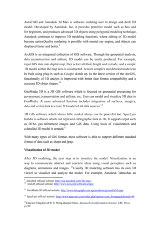 AutoCAD and Autodesk 3d Max is software enabling user to design and draft 3D
model. Developed by Autodesk, Inc, it provides primitive model such as box and
for beginners, and produces advanced 3D objects using polygonal modeling technique.
Autodesk continues to improve 3D modeling functions, where editing of 3D model
become easier.Quality rendering is possible with mental ray engine, and objects can
displayed faster and better.9

ArcGIS is an integrated collection of GIS software. Through the geospatial analysis,
data reconstruction and edition, 3D model can be easily produced. For example,
input GIS data into digital map, then select attribute height and extrude, and a simple
3D model within the map area is constructed. A more complex and detailed model can
be built using plug-in such as Google sketch up. In the latest version of the ArcGIS,
functionally of 3D analyst is improved with better face format compatibility and a
accurate 3D object shapes.10

GeoMedia 3D is a 3D GIS software which is focused on geospatial processing for
government, transportation and utilities, etc. User can model and visualize 3D data in
GeoMedia. A more advanced function includes integration of surfaces, imagery,
data and vector data to create 3D model of all data sources.11

3D GIS software which shares little market shares can be powerful too. SpacEyes
builder is software which can represent cartographic data in 3D. It supports input such
as DTM, geo-referenced images and GIS data. Using tools of visualization and
a detailed 3D model is created.12

With many types of GIS format, most software is able to support different standard
format of data such as shape and jpeg.

Visualization of 3D model

After 3D modeling, the next step is to visualize the model. Visualization is an
way to communicate abstract and concrete ideas using visual perceptive such as
diagrams, animations and images. 13Usually 3D modeling software has its own 3D
viewer to visualize and analyze the model. For example, Autodesk 3dmaxhas an

9
     Autodesk official website: http://usa.autodesk.com/3ds-max/
10
     ArcGIS official website: http://www.esri.com/software/arcgis/
11
     GeoMedia 3D official website: http://www.intergraph.com/sgi/products/geomedia3d.aspx
12
     SpacEyes official website: http://www.spaceyes.com/index.php?option=com_frontpage&Itemid=99
13
  Chaowei Yang,David W. S. Wong,Qianjun Miao, Advanced Geoinformation Science, CRC Press,
p.240
 