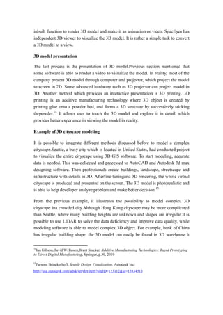 inbuilt function to render 3D model and make it as animation or video. SpacEyes has
independent 3D viewer to visualize the 3D model. It is rather a simple task to convert
a 3D model to a view.

3D model presentation

The last process is the presentation of 3D model.Previous section mentioned that
some software is able to render a video to visualize the model. In reality, most of the
company present 3D model through computer and projector, which project the model
to screen in 2D. Some advanced hardware such as 3D projector can project model in
3D. Another method which provides an interactive presentation is 3D printing. 3D
printing is an additive manufacturing technology where 3D object is created by
printing glue onto a powder bed, and forms a 3D structure by successively sticking
thepowder.14 It allows user to touch the 3D model and explore it in detail, which
provides better experience in viewing the model in reality.

Example of 3D cityscape modeling

It is possible to integrate different methods discussed before to model a complex
cityscape.Seattle, a busy city which is located in United States, had conducted project
to visualize the entire cityscape using 3D GIS software. To start modeling, accurate
data is needed. This was collected and processed to AutoCAD and Autodesk 3d max
designing software. Then professionals create buildings, landscape, streetscape and
infrastructure with details in 3D. Afterfine-tuningand 3D rendering, the whole virtual
cityscape is produced and presented on the screen. The 3D model is photorealistic and
is able to help developer analyze problem and make better decision.15

From the previous example, it illustrates the possibility to model complex 3D
cityscape ina crowded city.Although Hong Kong cityscape may be more complicated
than Seattle, where many building heights are unknown and shapes are irregular.It is
possible to use LIDAR to solve the data deficiency and improve data quality, while
modeling software is able to model complex 3D object. For example, bank of China
has irregular building shape, the 3D model can easily be found in 3D warehouse.It

14
  Ian Gibson,David W. Rosen,Brent Stucker, Additive Manufacturing Technologies: Rapid Prototyping
to Direct Digital Manufacturing, Springer, p.30, 2010

15
     Parsons Brinckerhoff, Seattle Design Visualization, Autodesk Inc:
http://usa.autodesk.com/adsk/servlet/item?siteID=123112&id=15834513
 