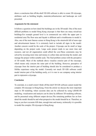 draws a conclusion that off-the-shelf 3D GIS software is able to create 3D cityscape,
attributes such as building heights, materials,infrastructure and landscape are well
presented.

Arguments for the statement

It follows a question on how detail the buildings are in the 3D model. One of the most
difficult problems to model Hong Kong cityscape is that there are many mixed-use
buildings.For example ground level is in commercial use while the upper part is
residential area.The floor area and façade is different and is troublesome to model it.
Also, one of the most famous scenes in Hong Kong is the streetwith full of neon sign
and advertisement banner. It is extremely hard to include all signs in the model.
Another concern would be the scale of the project. Cityscape can be small or large
depending on the project scale. Large scale project tends to use more time and
resource, and not all organization could afford the cost.These constraints may be
solved by investing more time and money to collect data and develop the model, and
manage the project within suitable scale. The final problem comes with the perceptive
of 3D model. Most of the methods above visualize exterior part of the cityscape,
which means only concern the outer part of the building. However, perceptive of
cityscape from the interior part of building should also be considered to produce a
lifelike experience using the model. Currently not much 3D GIS software could
model interior part of the building easily, or it is rare to see company using interior
part to represent a cityscape.

Conclusion

To conclude, to a small extent I think off-the-shelf 3D GIS software cannot model the
complex 3D cityscape in Hong Kong. From the article we discuss the most important
steps in 3D modeling, where accurate data can be collected by using LIDAR.3D
modeling, visualization and analysis can be done by different 3D modeling software,
and be presented using different output devices.The remaining problem lies on how
detail the model should be and what perspective the model should be at. Therefore, as
long as you have accurate GIS data, enough time and money, technically it is possible
to model the complex 3D cityscape in Hong Kong.
 